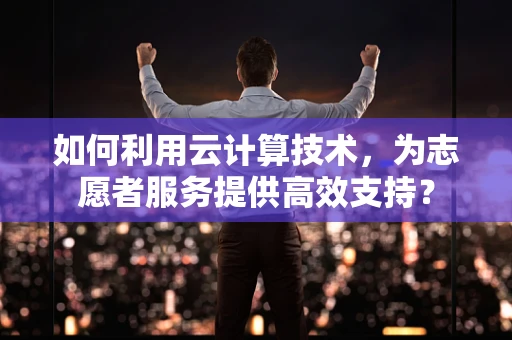 如何利用云计算技术，为志愿者服务提供高效支持？