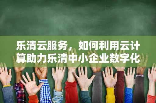 乐清云服务，如何利用云计算助力乐清中小企业数字化转型？