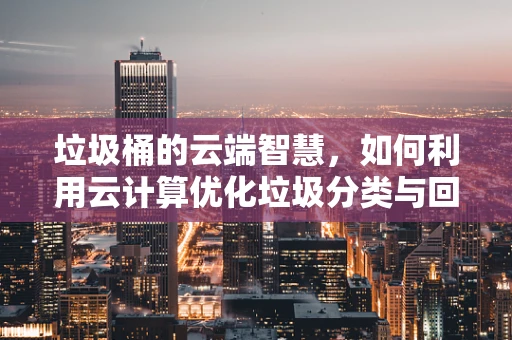 垃圾桶的云端智慧，如何利用云计算优化垃圾分类与回收？