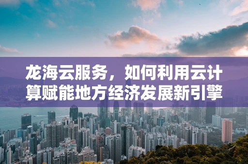 龙海云服务，如何利用云计算赋能地方经济发展新引擎？