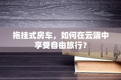 拖挂式房车，如何在云端中享受自由旅行？