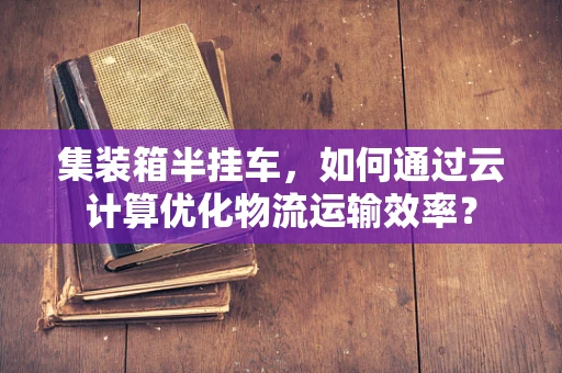 集装箱半挂车，如何通过云计算优化物流运输效率？