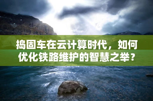 捣固车在云计算时代，如何优化铁路维护的智慧之举？
