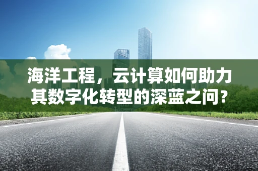 海洋工程，云计算如何助力其数字化转型的深蓝之问？