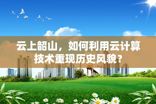 云上韶山，如何利用云计算技术重现历史风貌？
