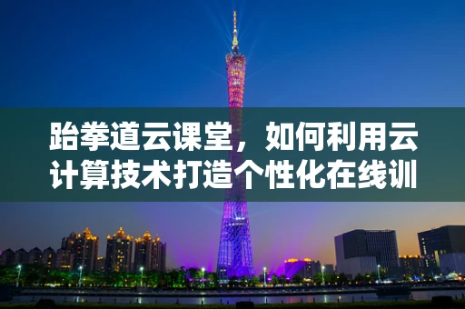 跆拳道云课堂，如何利用云计算技术打造个性化在线训练体验？