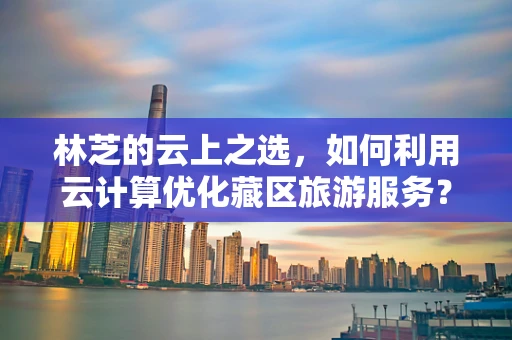 林芝的云上之选，如何利用云计算优化藏区旅游服务？