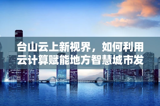 台山云上新视界，如何利用云计算赋能地方智慧城市发展？