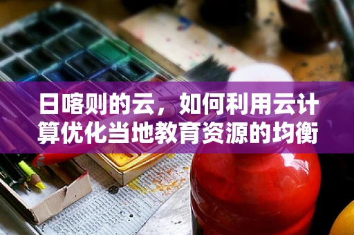 日喀则的云，如何利用云计算优化当地教育资源的均衡分配？