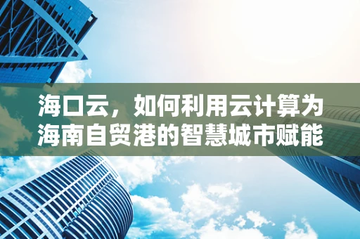 海口云，如何利用云计算为海南自贸港的智慧城市赋能？