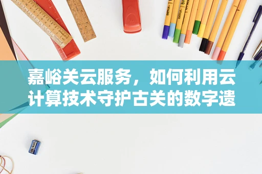 嘉峪关云服务，如何利用云计算技术守护古关的数字遗产？