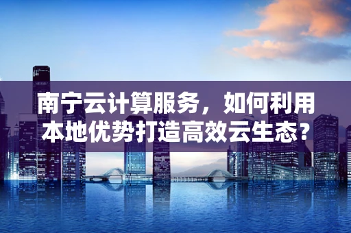 南宁云计算服务，如何利用本地优势打造高效云生态？