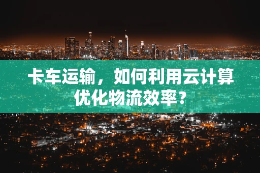 卡车运输，如何利用云计算优化物流效率？