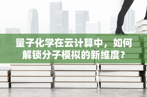 量子化学在云计算中，如何解锁分子模拟的新维度？