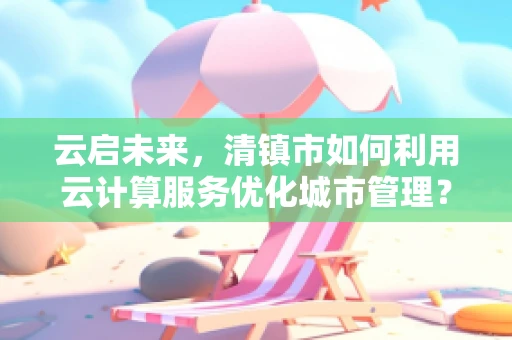 云启未来，清镇市如何利用云计算服务优化城市管理？