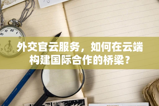 外交官云服务，如何在云端构建国际合作的桥梁？