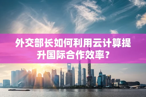 外交部长如何利用云计算提升国际合作效率？