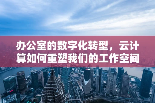 办公室的数字化转型，云计算如何重塑我们的工作空间？