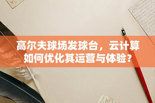 高尔夫球场发球台，云计算如何优化其运营与体验？