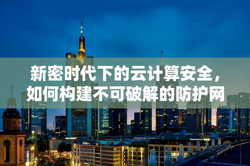 新密时代下的云计算安全，如何构建不可破解的防护网？