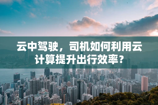 云中驾驶，司机如何利用云计算提升出行效率？