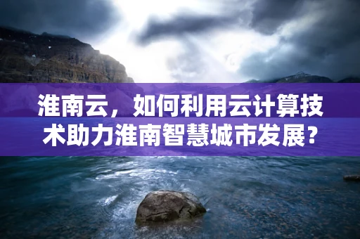 淮南云，如何利用云计算技术助力淮南智慧城市发展？
