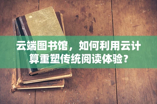 云端图书馆，如何利用云计算重塑传统阅读体验？
