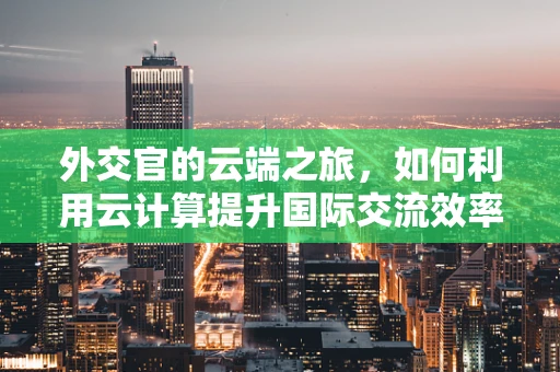外交官的云端之旅，如何利用云计算提升国际交流效率？