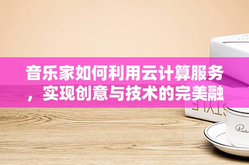 音乐家如何利用云计算服务，实现创意与技术的完美融合？