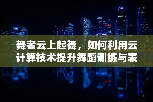 舞者云上起舞，如何利用云计算技术提升舞蹈训练与表演的效率？