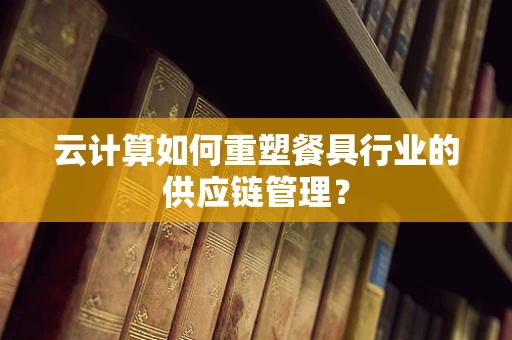 云计算如何重塑餐具行业的供应链管理？
