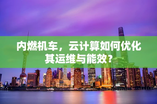 内燃机车，云计算如何优化其运维与能效？
