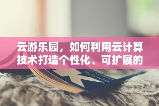 云游乐园，如何利用云计算技术打造个性化、可扩展的游乐体验？