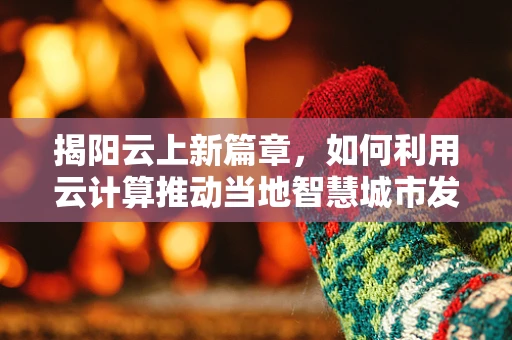 揭阳云上新篇章，如何利用云计算推动当地智慧城市发展？