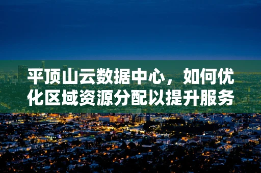 平顶山云数据中心，如何优化区域资源分配以提升服务效率？