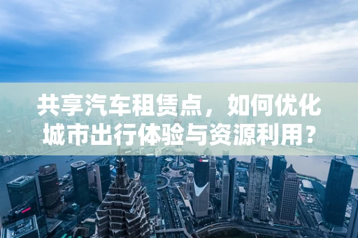 共享汽车租赁点，如何优化城市出行体验与资源利用？