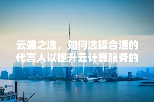 云端之选，如何选择合适的代言人以提升云计算服务的品牌形象？
