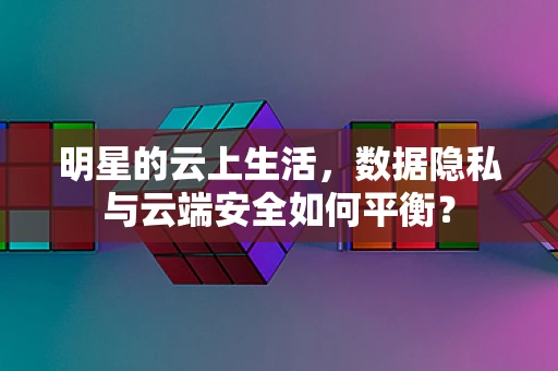 明星的云上生活，数据隐私与云端安全如何平衡？