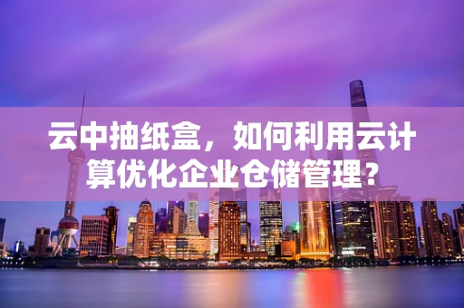 云中抽纸盒，如何利用云计算优化企业仓储管理？