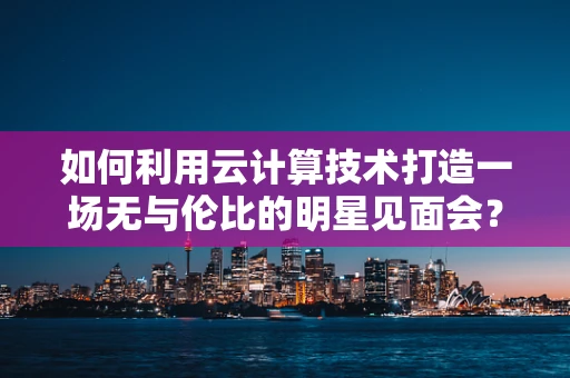 如何利用云计算技术打造一场无与伦比的明星见面会？