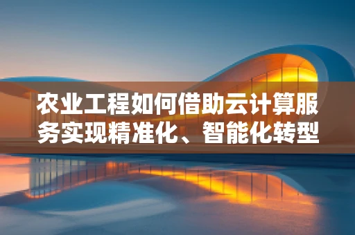 农业工程如何借助云计算服务实现精准化、智能化转型？