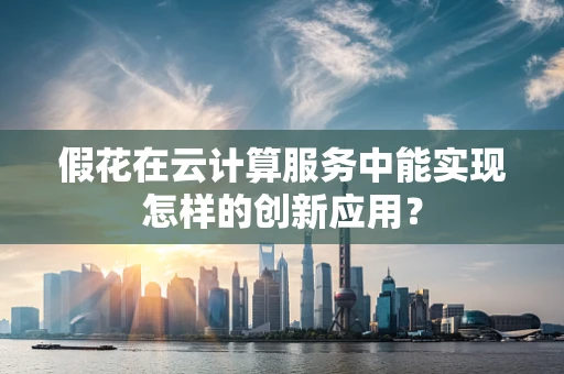 假花在云计算服务中能实现怎样的创新应用？