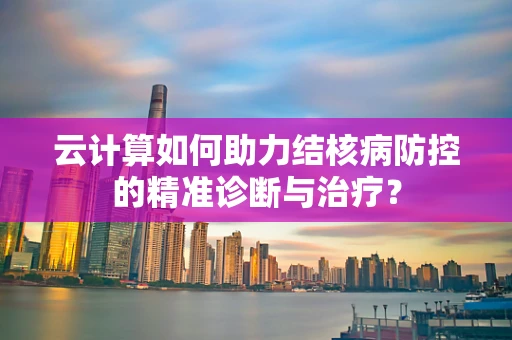 云计算如何助力结核病防控的精准诊断与治疗？