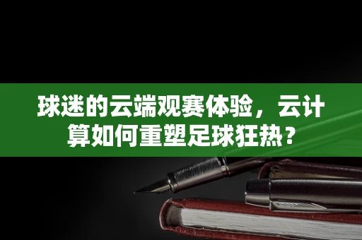 球迷的云端观赛体验，云计算如何重塑足球狂热？