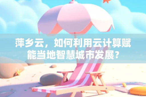 萍乡云，如何利用云计算赋能当地智慧城市发展？