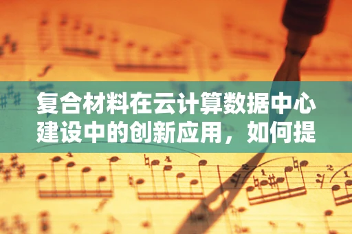 复合材料在云计算数据中心建设中的创新应用，如何提升结构强度与耐久性？