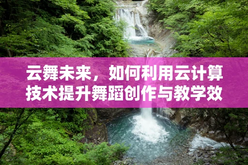 云舞未来，如何利用云计算技术提升舞蹈创作与教学效率？
