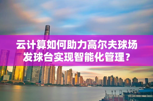 云计算如何助力高尔夫球场发球台实现智能化管理？