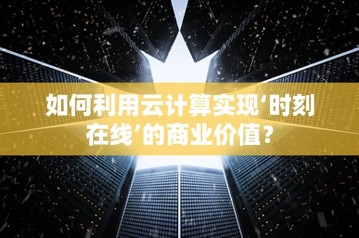 如何利用云计算实现‘时刻在线’的商业价值？