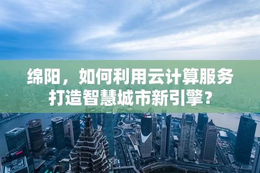 绵阳，如何利用云计算服务打造智慧城市新引擎？